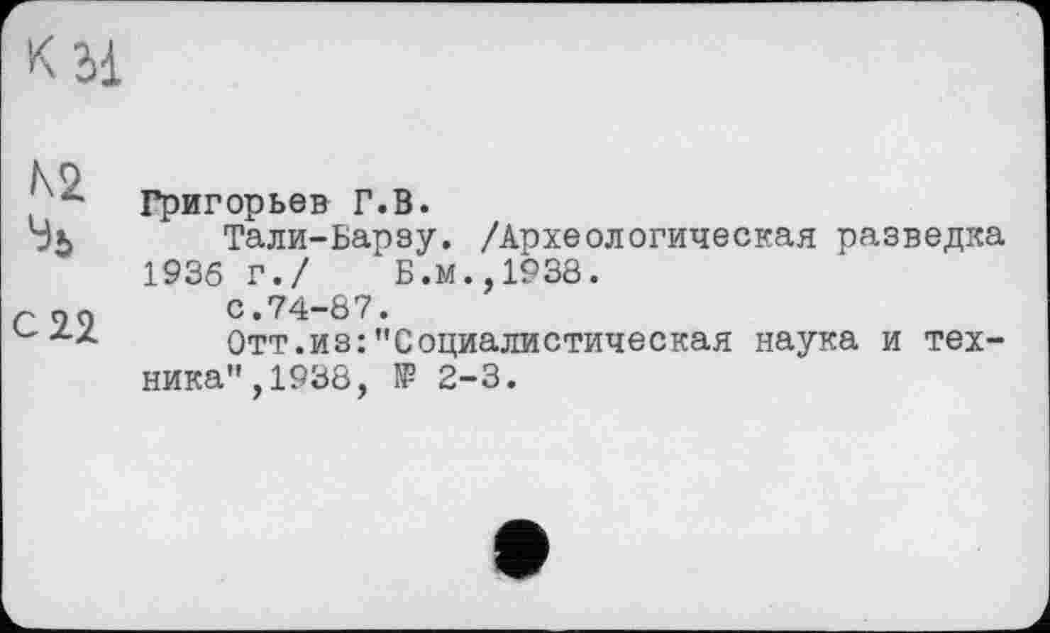 ﻿№
%
С 22
Григорьев Г.В.
Тали-Барзу. /Археологическая разведка 1936 г./ Б.м.,1938.
с.74-87.
Отт.из:"Социалистическая наука и техника", 1938, № 2-3.